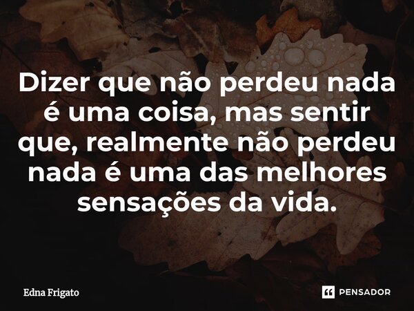 ⁠Dizer que não perdeu nada é uma coisa, mas sentir que, realmente não perdeu nada é uma das melhores sensações da vida.... Frase de Edna Frigato.