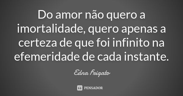 Do amor não quero a imortalidade, quero apenas a certeza de que foi infinito na efemeridade de cada instante.... Frase de Edna Frigato.