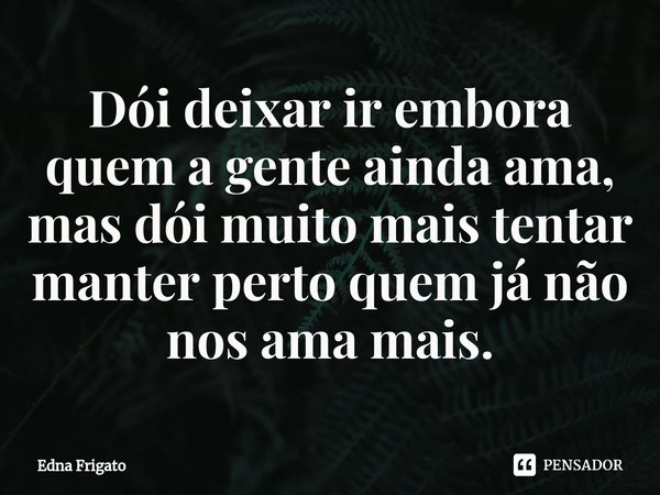 ⁠Dói deixar ir embora quem a gente ainda ama, mas dói muito mais tentar manter perto quem já não nos ama mais.... Frase de Edna Frigato.