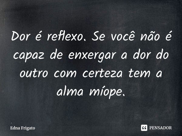 ⁠Dor é reflexo. Se você não é capaz de enxergar a dor do outro com certeza tem a alma míope.... Frase de Edna Frigato.
