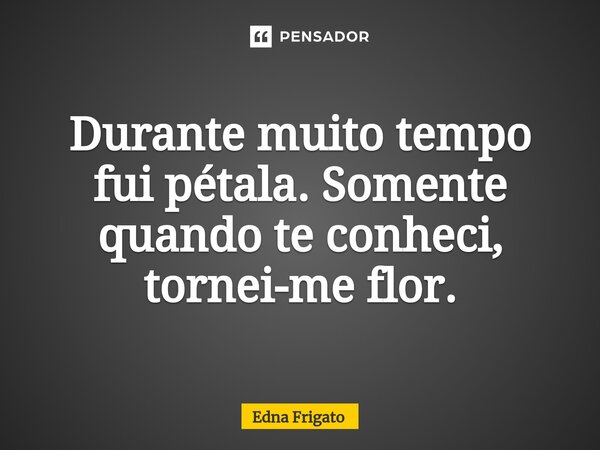 ⁠Durante muito tempo fui pétala. Somente quando te conheci, tornei-me flor.... Frase de Edna Frigato.