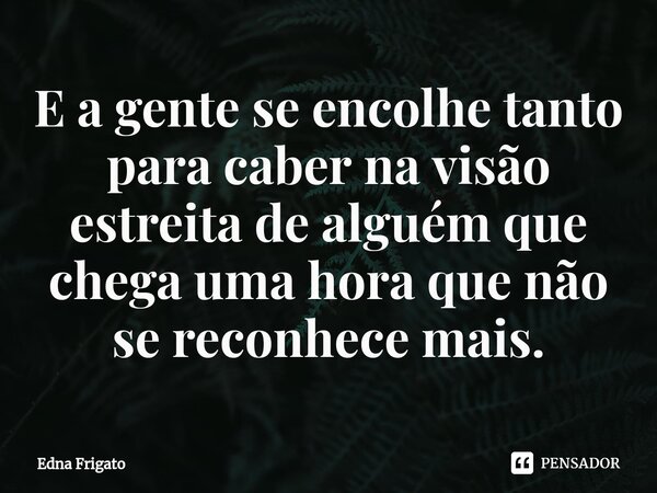 ⁠E a gente se encolhe tanto para caber na visão estreita de alguém que chega uma hora que não se reconhece mais.... Frase de Edna Frigato.