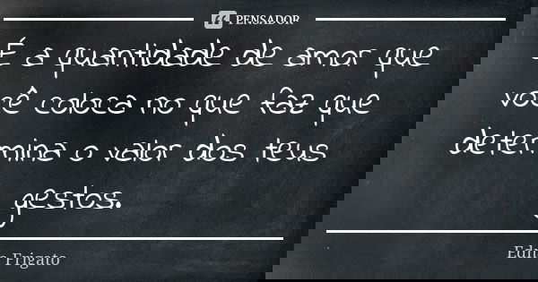 É a quantidade de amor que você coloca no que faz que determina o valor dos teus gestos.... Frase de Edna Frigato.