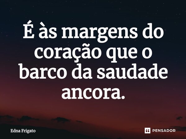 ⁠É às margens do coração que o barco da saudade ancora.... Frase de Edna Frigato.
