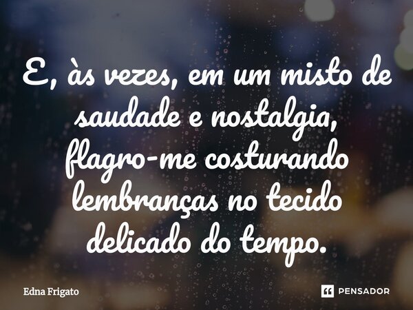 ⁠E, às vezes, em um misto de saudade e nostalgia, flagro-me costurando lembranças no tecido delicado do tempo.... Frase de Edna Frigato.
