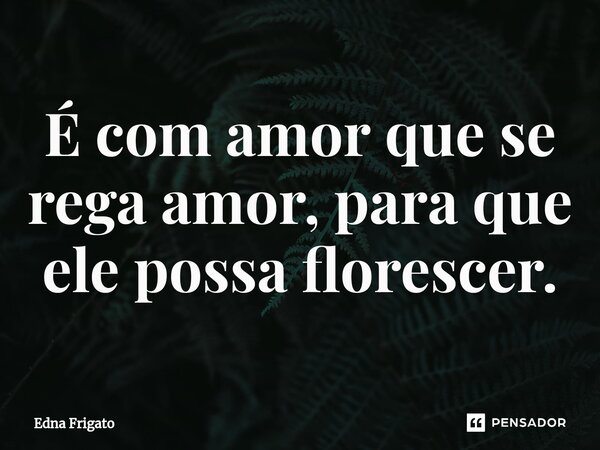 ⁠É com amor que se rega amor, para que ele possa florescer.... Frase de Edna Frigato.