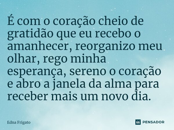 ⁠É com o coração cheio de gratidão que eu recebo o amanhecer, reorganizo meu olhar, rego minha esperança, sereno o coração e abro a janela da alma para receber ... Frase de Edna Frigato.