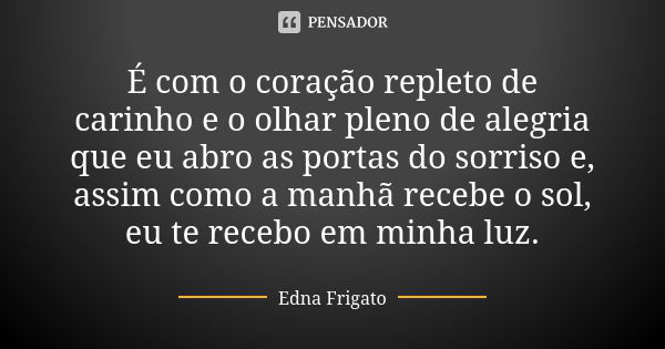 É com o coração repleto de carinho e o olhar pleno de alegria que eu abro as portas do sorriso e, assim como a manhã recebe o sol, eu te recebo em minha luz.... Frase de Edna Frigato.