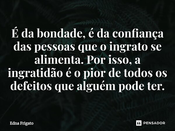 ⁠É da bondade, é da confiança das pessoas que o ingrato se alimenta. Por isso, a ingratidão é o pior de todos os defeitos que alguém pode ter.... Frase de Edna Frigato.