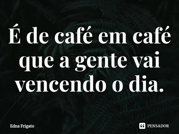 ⁠É de café em café que a gente vai vencendo o dia.... Frase de Edna Frigato.