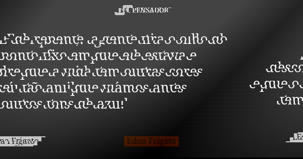 E de repente, a gente tira o olho do ponto fixo em que ele estava e descobre que a vida tem outras cores e que o céu tão anil que víamos antes tem outros tons d... Frase de Edna Frigato.