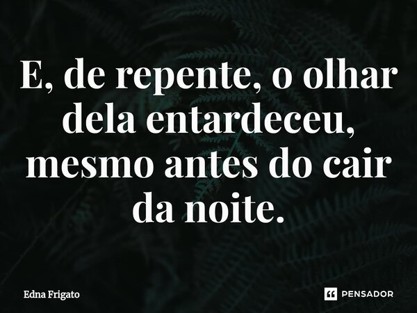 ⁠E, de repente, o olhar dela entardeceu, mesmo antes do cair da noite.... Frase de Edna Frigato.