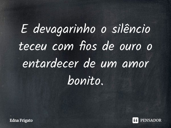 ⁠E devagarinho o silêncio teceu com fios de ouro o entardecer de um amor bonito.... Frase de Edna Frigato.