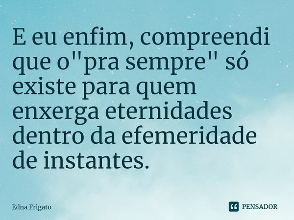 ⁠E eu enfim, compreendi que o "pra sempre" só existe para quem enxerga eternidades dentro da efemeridade de instantes.... Frase de Edna Frigato.