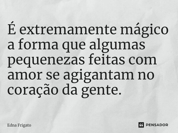 ⁠É extremamente mágico a forma que algumas pequenezas feitas com amor se agigantam no coração da gente.... Frase de Edna Frigato.