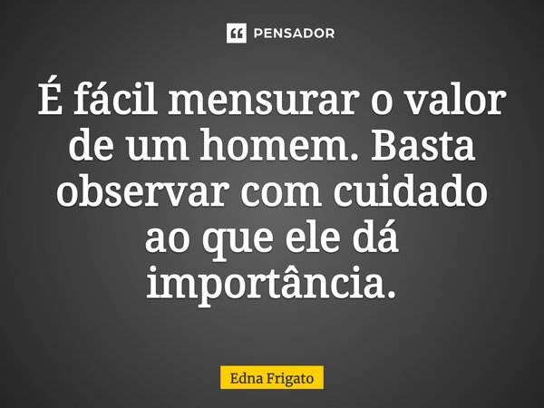 É fácil mensurar o valor de um homem. Basta observar com cuidado ao que ele dá importância.... Frase de Edna Frigato.