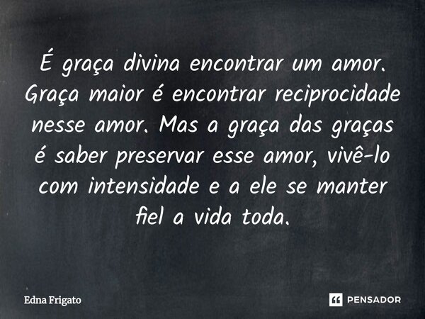 ⁠É graça divina encontrar um amor. Graça maior é encontrar reciprocidade nesse amor. Mas a graça das graças é saber preservar esse amor, vivê-lo com intensidade... Frase de Edna Frigato.