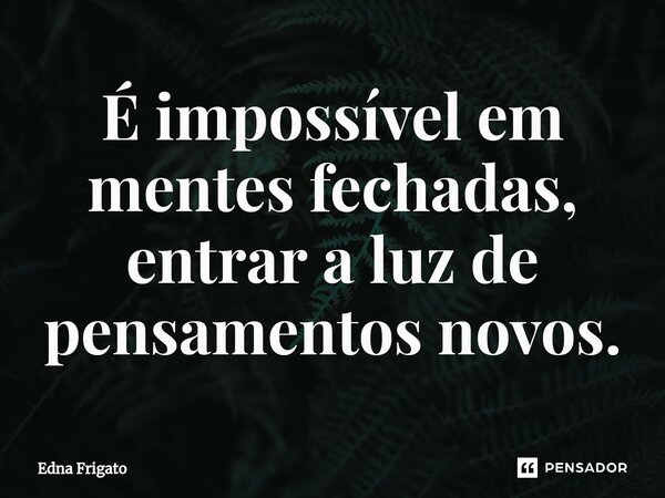 ⁠É impossível em mentes fechadas, entrar a luz de pensamentos novos.... Frase de Edna Frigato.