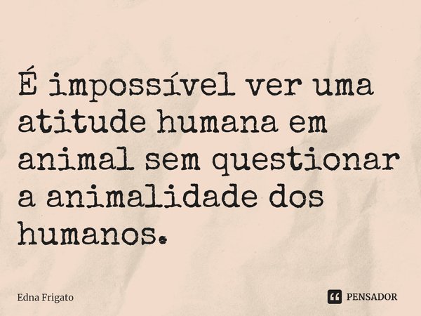 ⁠É impossível ver uma atitude humana em animal sem questionar a animalidade dos humanos.... Frase de Edna Frigato.