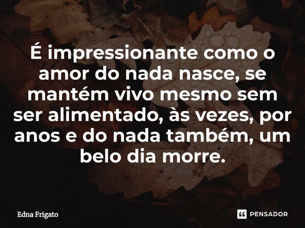 ⁠É impressionante como o amor do nada nasce, se mantém vivo mesmo sem ser alimentado, às vezes, por anos e do nada também, um belo dia morre.... Frase de Edna Frigato.