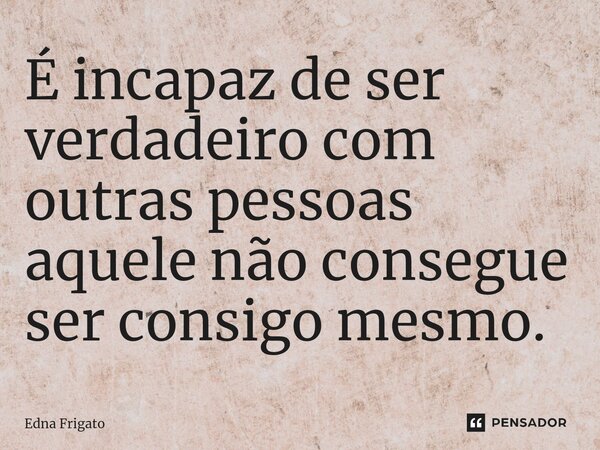 ⁠É incapaz de ser verdadeiro com outras pessoas aquele não consegue ser consigo mesmo.... Frase de Edna Frigato.