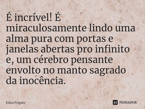 ⁠É incrível! É miraculosamente lindo uma alma pura com portas e janelas abertas pro infinito e, um cérebro pensante envolto no manto sagrado da inocência.... Frase de Edna Frigato.