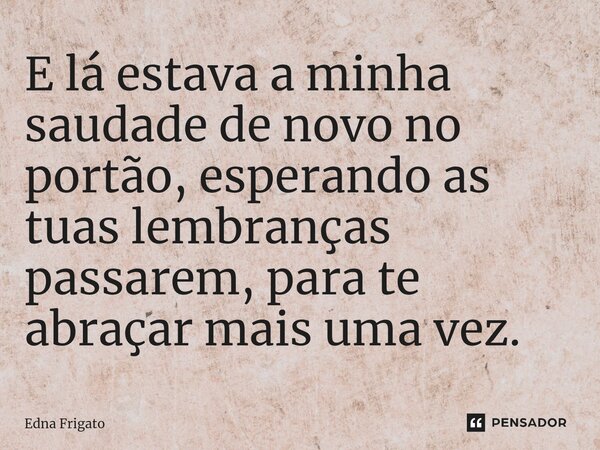 ⁠E lá estava a minha saudade de novo no portão, esperando as tuas lembranças passarem, para te abraçar mais uma vez.... Frase de Edna Frigato.