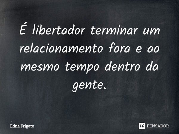 ⁠É libertador terminar um relacionamento fora e ao mesmo tempo dentro da gente.... Frase de Edna Frigato.