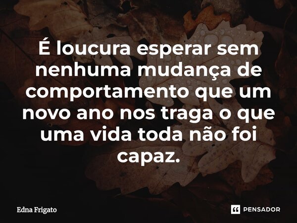 ⁠É loucura esperar sem nenhuma mudança de comportamento que um novo ano nos traga o que uma vida toda não foi capaz.... Frase de Edna Frigato.