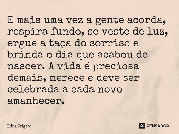⁠E mais uma vez a gente acorda, respira fundo, se veste de luz, ergue a taça do sorriso e brinda o dia que acabou de nascer. A vida é preciosa demais, merece e ... Frase de Edna Frigato.
