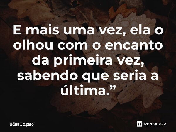 ⁠E mais uma vez, ela o olhou com o encanto da primeira vez, sabendo que seria a última.”... Frase de Edna Frigato.