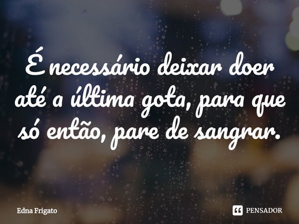 ⁠É necessário deixar doer até a última gota, para que só então, pare de sangrar.... Frase de Edna Frigato.