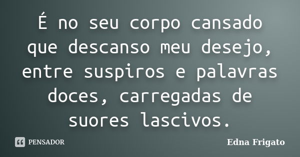 É no seu corpo cansado que descanso meu desejo, entre suspiros e palavras doces, carregadas de suores lascivos.... Frase de Edna Frigato.