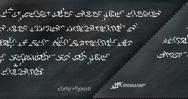 É o peso dos anos que ensina a nos curvar unicamente à verdade; a ser fiel somente ao amor e, seguidor só do que encanta.... Frase de Edna Frigato.
