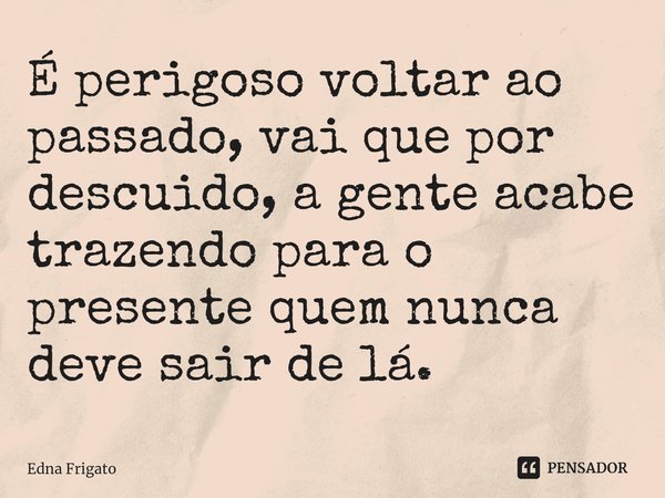 ⁠É perigoso voltar ao passado, vai que por descuido, a gente acabe trazendo para o presente quem nunca deve sair de lá.... Frase de Edna Frigato.