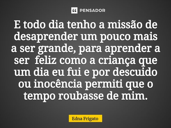⁠E todo dia tenho a missão de desaprender um pouco mais a ser grande, para aprender a ser feliz como a criança que um dia eu fui e por descuido ou inocência per... Frase de Edna Frigato.
