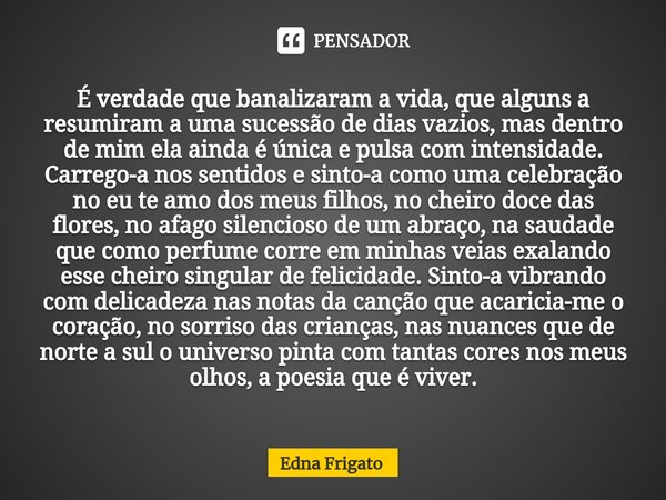 É verdade que banalizaram a vida, que alguns a resumiram a uma sucessão de dias vazios, mas dentro de mim ela ainda é única e pulsa com intensidade. Carrego-a ... Frase de Edna Frigato.
