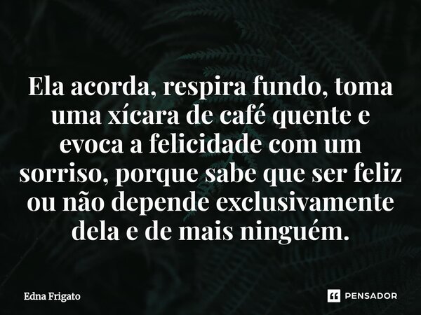 ⁠Ela acorda, respira fundo, toma uma xícara de café quente e evoca a felicidade com um sorriso, porque sabe que ser feliz ou não depende exclusivamente dela e d... Frase de Edna Frigato.