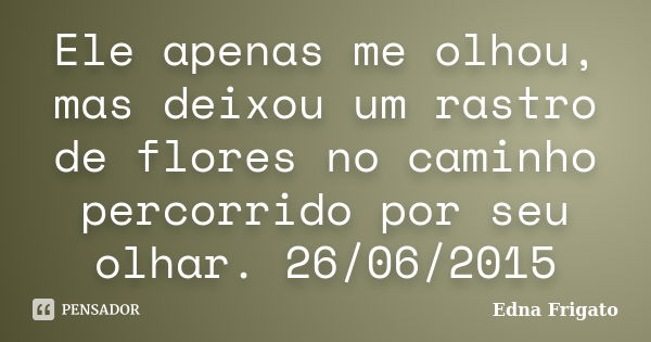 Ele apenas me olhou, mas deixou um rastro de flores no caminho percorrido por seu olhar. 26/06/2015... Frase de Edna Frigato.