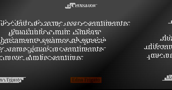 Ele é feito de carne, osso e sentimentos. Igualzinho a mim. Embora biologicamente sejamos de espécie diferente, somos iguais no sentimentos que nos move. Ambos ... Frase de Edna Frigato.