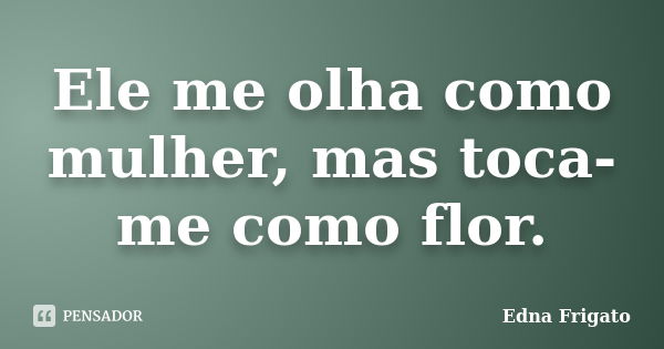 Ele me olha como mulher, mas toca-me como flor.... Frase de Edna Frigato.