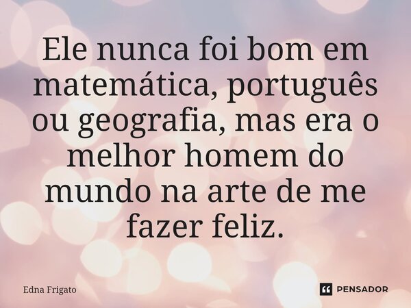 ⁠Ele nunca foi bom em matemática, português ou geografia, mas era o melhor homem do mundo na arte de me fazer feliz.... Frase de Edna Frigato.