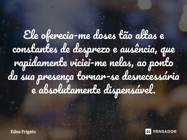⁠Ele oferecia-me doses tão altas e constantes de desprezo e ausência, que rapidamente viciei-me nelas, ao ponto da sua presença tornar-se desnecessária e absolu... Frase de Edna Frigato.
