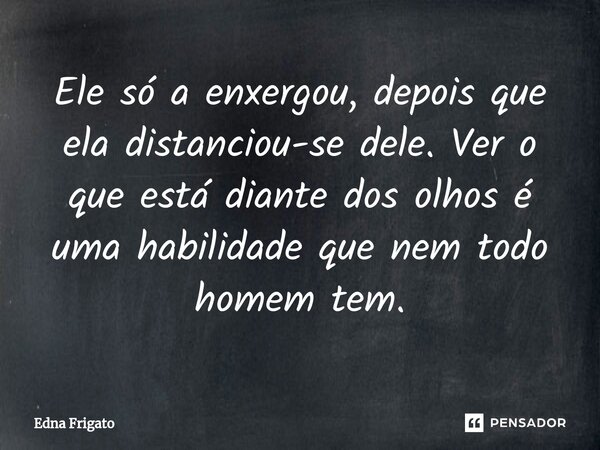 ⁠Ele só a enxergou, depois que ela distanciou-se dele. Ver o que está diante dos olhos é uma habilidade que nem todo homem tem.... Frase de Edna Frigato.