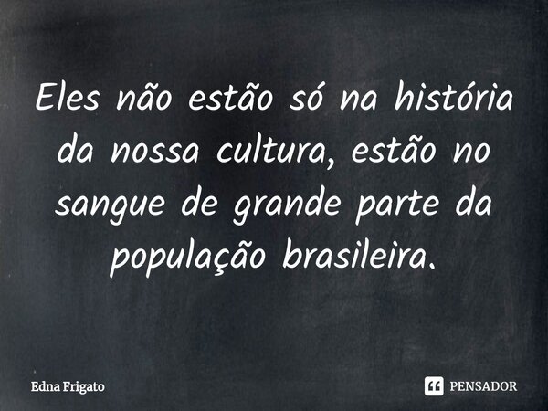 ⁠Eles não estão só na história da nossa cultura, estão no sangue de grande parte da população brasileira.... Frase de Edna Frigato.
