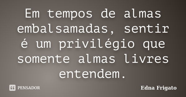 Em tempos de almas embalsamadas, sentir é um privilégio que somente almas livres entendem.... Frase de Edna Frigato.