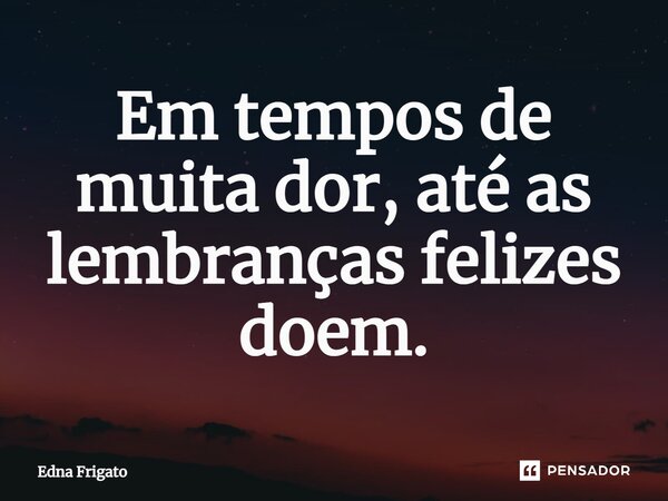 ⁠Em tempos de muita dor, até as lembranças felizes doem.... Frase de Edna Frigato.