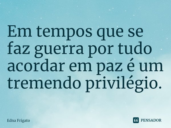 ⁠Em tempos que se faz guerra por tudo acordar em paz é um tremendo privilégio.... Frase de Edna Frigato.