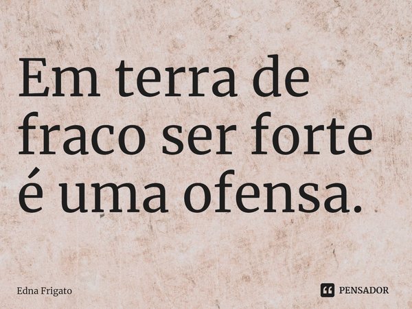 ⁠Em terra de fraco ser forte é uma ofensa.... Frase de Edna Frigato.