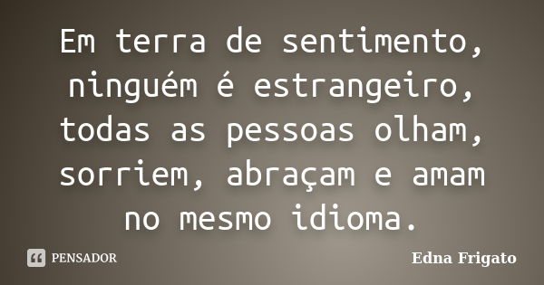 Em terra de sentimento, ninguém é estrangeiro, todas as pessoas olham, sorriem, abraçam e amam no mesmo idioma.... Frase de Edna Frigato.